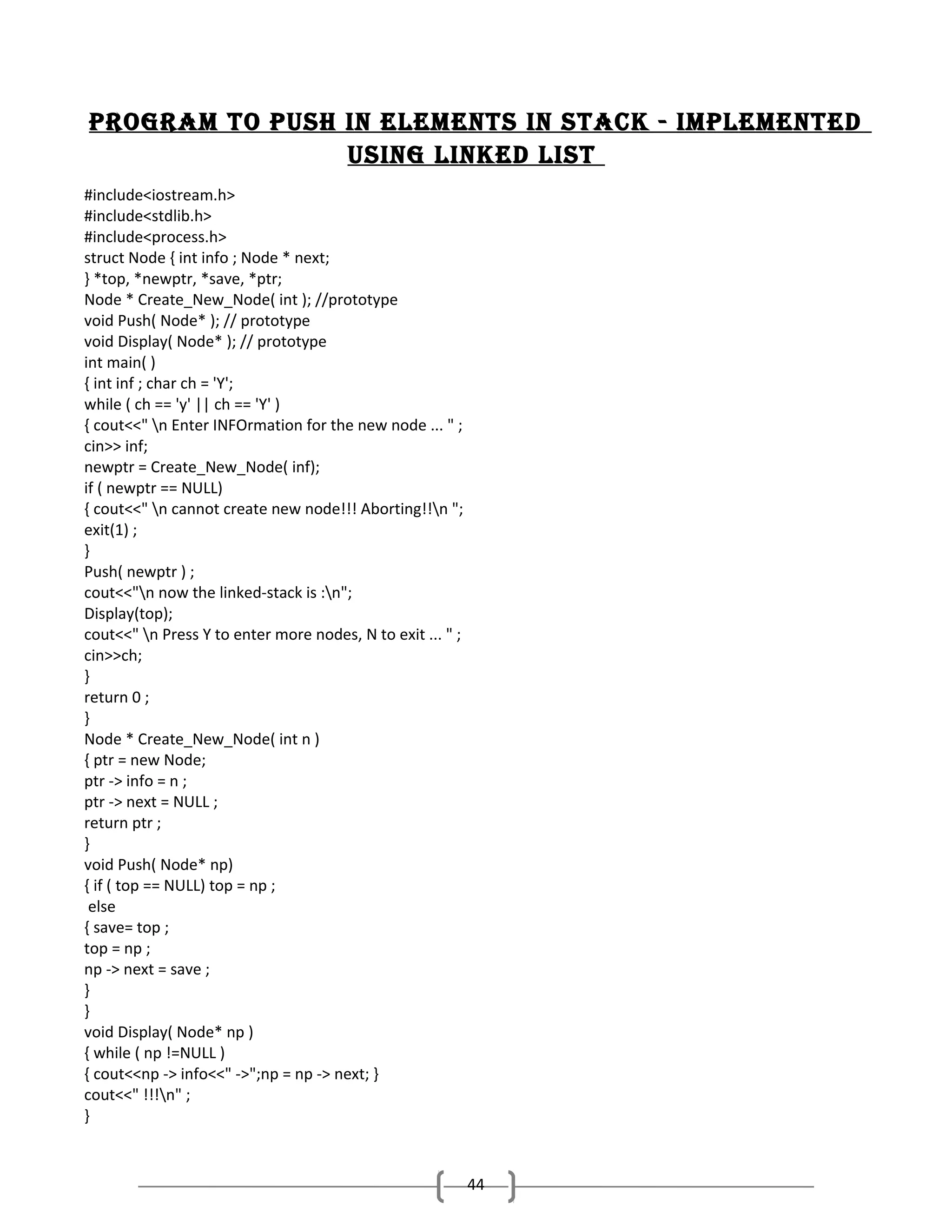 Program to Push in elements in stack - imPlemented
using linked list
#include<iostream.h>
#include<stdlib.h>
#include<process.h>
struct Node { int info ; Node * next;
} *top, *newptr, *save, *ptr;
Node * Create_New_Node( int ); //prototype
void Push( Node* ); // prototype
void Display( Node* ); // prototype
int main( )
{ int inf ; char ch = 'Y';
while ( ch == 'y' || ch == 'Y' )
{ cout<<" n Enter INFOrmation for the new node ... " ;
cin>> inf;
newptr = Create_New_Node( inf);
if ( newptr == NULL)
{ cout<<" n cannot create new node!!! Aborting!!n ";
exit(1) ;
}
Push( newptr ) ;
cout<<"n now the linked-stack is :n";
Display(top);
cout<<" n Press Y to enter more nodes, N to exit ... " ;
cin>>ch;
}
return 0 ;
}
Node * Create_New_Node( int n )
{ ptr = new Node;
ptr -> info = n ;
ptr -> next = NULL ;
return ptr ;
}
void Push( Node* np)
{ if ( top == NULL) top = np ;
else
{ save= top ;
top = np ;
np -> next = save ;
}
}
void Display( Node* np )
{ while ( np !=NULL )
{ cout<<np -> info<<" ->";np = np -> next; }
cout<<" !!!n" ;
}

44

 