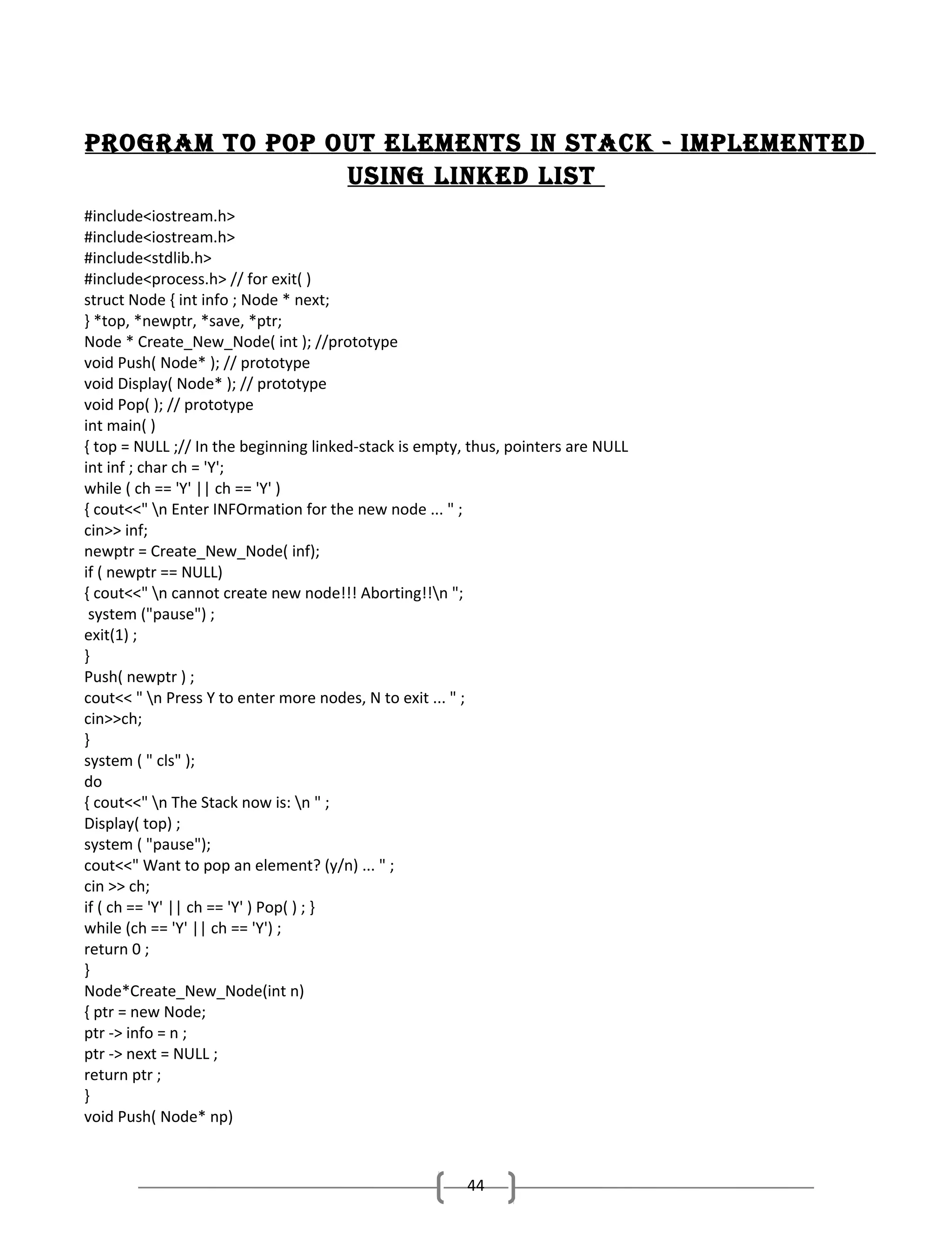 Program to PoP out elements in stack - imPlemented
using linked list
#include<iostream.h>
#include<iostream.h>
#include<stdlib.h>
#include<process.h> // for exit( )
struct Node { int info ; Node * next;
} *top, *newptr, *save, *ptr;
Node * Create_New_Node( int ); //prototype
void Push( Node* ); // prototype
void Display( Node* ); // prototype
void Pop( ); // prototype
int main( )
{ top = NULL ;// In the beginning linked-stack is empty, thus, pointers are NULL
int inf ; char ch = 'Y';
while ( ch == 'Y' || ch == 'Y' )
{ cout<<" n Enter INFOrmation for the new node ... " ;
cin>> inf;
newptr = Create_New_Node( inf);
if ( newptr == NULL)
{ cout<<" n cannot create new node!!! Aborting!!n ";
system ("pause") ;
exit(1) ;
}
Push( newptr ) ;
cout<< " n Press Y to enter more nodes, N to exit ... " ;
cin>>ch;
}
system ( " cls" );
do
{ cout<<" n The Stack now is: n " ;
Display( top) ;
system ( "pause");
cout<<" Want to pop an element? (y/n) ... " ;
cin >> ch;
if ( ch == 'Y' || ch == 'Y' ) Pop( ) ; }
while (ch == 'Y' || ch == 'Y') ;
return 0 ;
}
Node*Create_New_Node(int n)
{ ptr = new Node;
ptr -> info = n ;
ptr -> next = NULL ;
return ptr ;
}
void Push( Node* np)

44

 