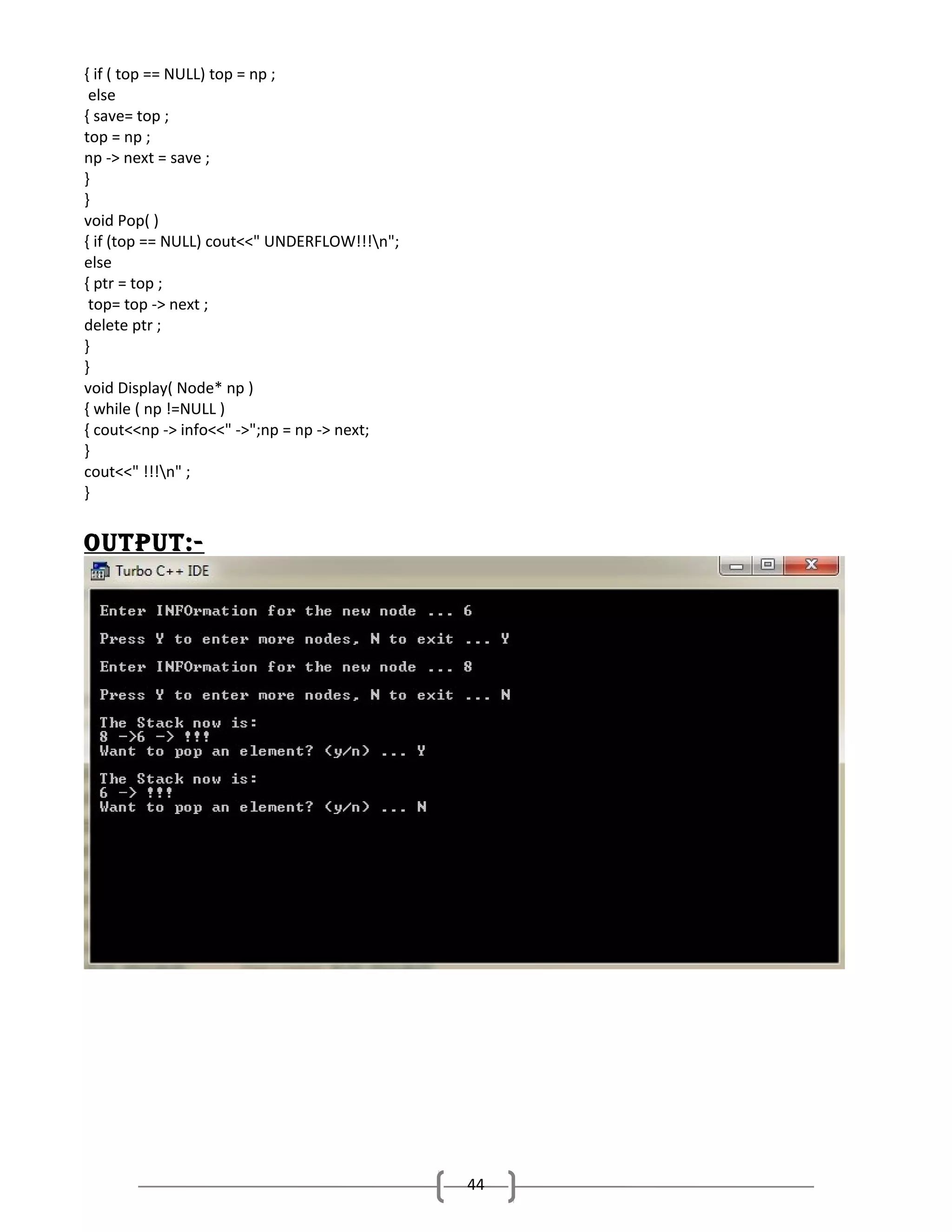{ if ( top == NULL) top = np ;
else
{ save= top ;
top = np ;
np -> next = save ;
}
}
void Pop( )
{ if (top == NULL) cout<<" UNDERFLOW!!!n";
else
{ ptr = top ;
top= top -> next ;
delete ptr ;
}
}
void Display( Node* np )
{ while ( np !=NULL )
{ cout<<np -> info<<" ->";np = np -> next;
}
cout<<" !!!n" ;
}

outPut:-

44

 