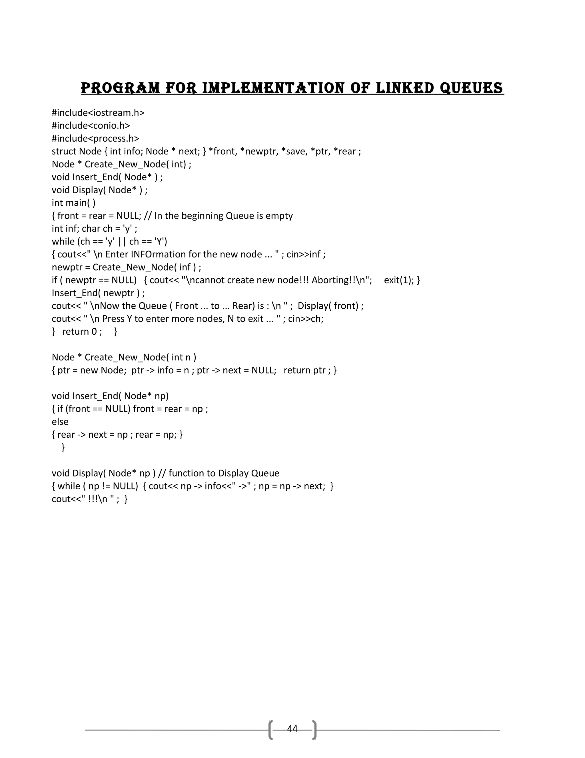 Program for ImPlementatIon of lInked Queues
#include<iostream.h>
#include<conio.h>
#include<process.h>
struct Node { int info; Node * next; } *front, *newptr, *save, *ptr, *rear ;
Node * Create_New_Node( int) ;
void Insert_End( Node* ) ;
void Display( Node* ) ;
int main( )
{ front = rear = NULL; // In the beginning Queue is empty
int inf; char ch = 'y' ;
while (ch == 'y' || ch == 'Y')
{ cout<<" n Enter INFOrmation for the new node ... " ; cin>>inf ;
newptr = Create_New_Node( inf ) ;
if ( newptr == NULL) { cout<< "ncannot create new node!!! Aborting!!n";
Insert_End( newptr ) ;
cout<< " nNow the Queue ( Front ... to ... Rear) is : n " ; Display( front) ;
cout<< " n Press Y to enter more nodes, N to exit ... " ; cin>>ch;
} return 0 ; }
Node * Create_New_Node( int n )
{ ptr = new Node; ptr -> info = n ; ptr -> next = NULL; return ptr ; }
void Insert_End( Node* np)
{ if (front == NULL) front = rear = np ;
else
{ rear -> next = np ; rear = np; }
}
void Display( Node* np ) // function to Display Queue
{ while ( np != NULL) { cout<< np -> info<<" ->" ; np = np -> next; }
cout<<" !!!n " ; }

44

exit(1); }

 