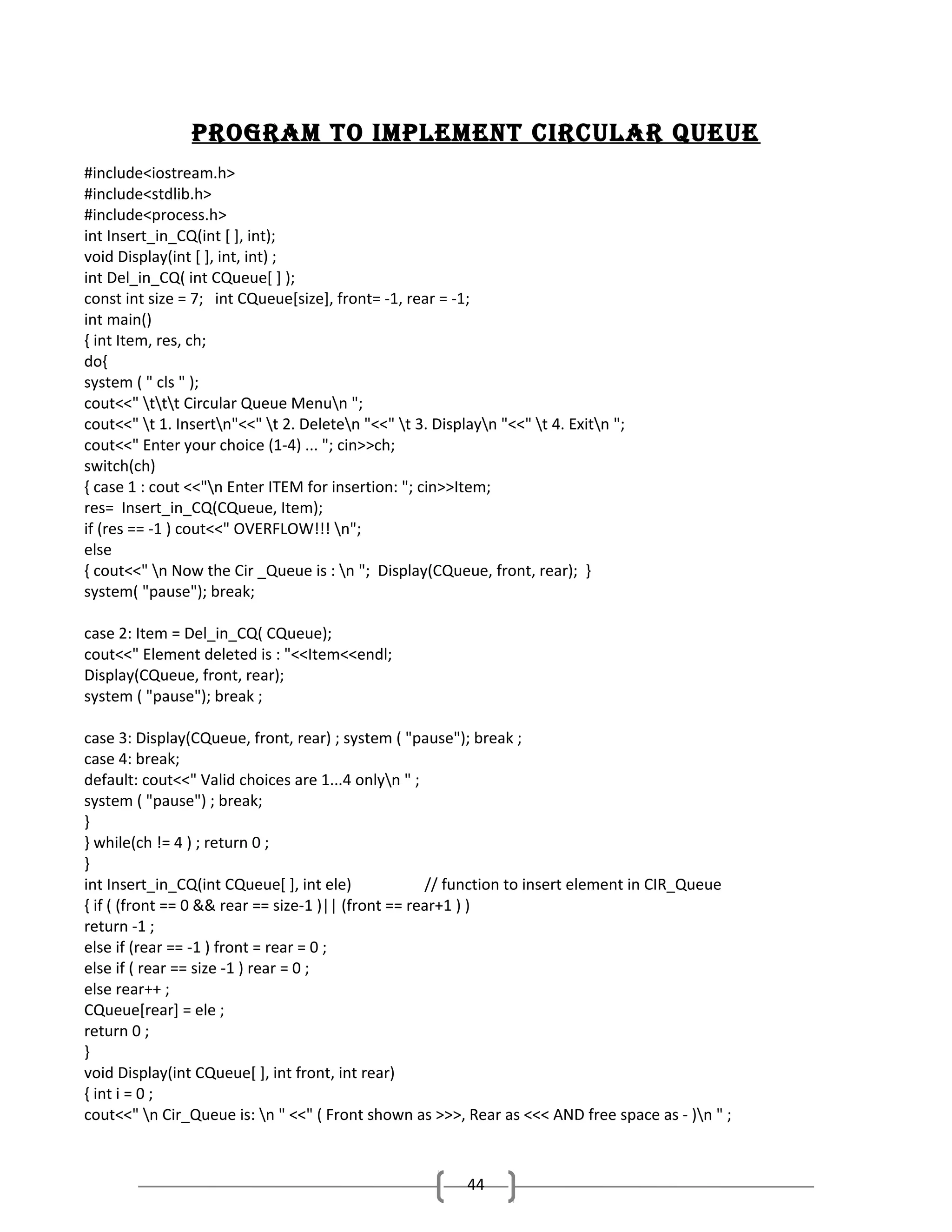 Program to ImPlement cIrcular Queue
#include<iostream.h>
#include<stdlib.h>
#include<process.h>
int Insert_in_CQ(int [ ], int);
void Display(int [ ], int, int) ;
int Del_in_CQ( int CQueue[ ] );
const int size = 7; int CQueue[size], front= -1, rear = -1;
int main()
{ int Item, res, ch;
do{
system ( " cls " );
cout<<" ttt Circular Queue Menun ";
cout<<" t 1. Insertn"<<" t 2. Deleten "<<" t 3. Displayn "<<" t 4. Exitn ";
cout<<" Enter your choice (1-4) ... "; cin>>ch;
switch(ch)
{ case 1 : cout <<"n Enter ITEM for insertion: "; cin>>Item;
res= Insert_in_CQ(CQueue, Item);
if (res == -1 ) cout<<" OVERFLOW!!! n";
else
{ cout<<" n Now the Cir _Queue is : n "; Display(CQueue, front, rear); }
system( "pause"); break;
case 2: Item = Del_in_CQ( CQueue);
cout<<" Element deleted is : "<<Item<<endl;
Display(CQueue, front, rear);
system ( "pause"); break ;
case 3: Display(CQueue, front, rear) ; system ( "pause"); break ;
case 4: break;
default: cout<<" Valid choices are 1...4 onlyn " ;
system ( "pause") ; break;
}
} while(ch != 4 ) ; return 0 ;
}
int Insert_in_CQ(int CQueue[ ], int ele)
// function to insert element in CIR_Queue
{ if ( (front == 0 && rear == size-1 )|| (front == rear+1 ) )
return -1 ;
else if (rear == -1 ) front = rear = 0 ;
else if ( rear == size -1 ) rear = 0 ;
else rear++ ;
CQueue[rear] = ele ;
return 0 ;
}
void Display(int CQueue[ ], int front, int rear)
{ int i = 0 ;
cout<<" n Cir_Queue is: n " <<" ( Front shown as >>>, Rear as <<< AND free space as - )n " ;

44

 
