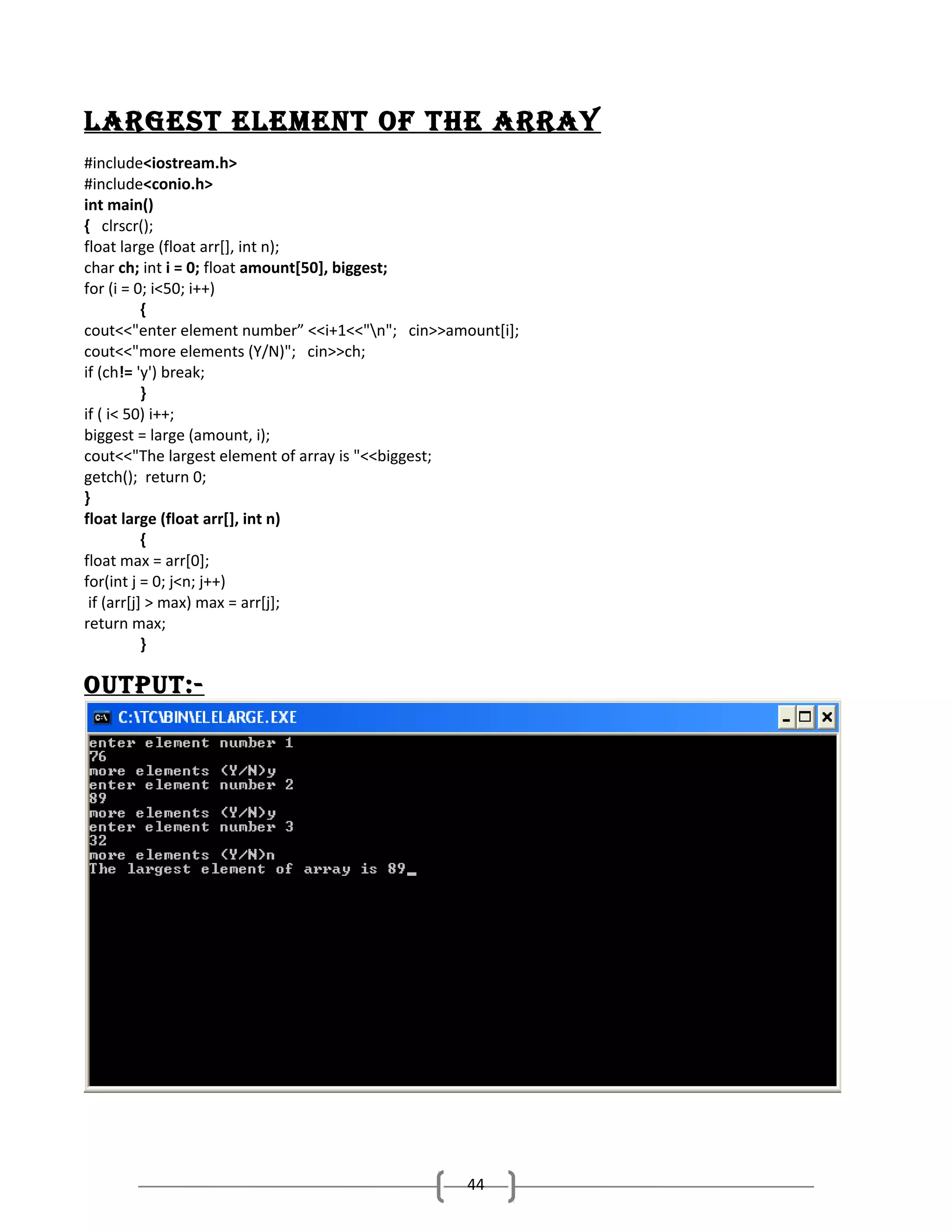 LargESt ELEmENt oF thE array
#include<iostream.h>
#include<conio.h>
int main()
{ clrscr();
float large (float arr[], int n);
char ch; int i = 0; float amount[50], biggest;
for (i = 0; i<50; i++)
{
cout<<"enter element number” <<i+1<<"n"; cin>>amount[i];
cout<<"more elements (Y/N)"; cin>>ch;
if (ch!= 'y') break;
}
if ( i< 50) i++;
biggest = large (amount, i);
cout<<"The largest element of array is "<<biggest;
getch(); return 0;
}
float large (float arr[], int n)
{
float max = arr[0];
for(int j = 0; j<n; j++)
if (arr[j] > max) max = arr[j];
return max;
}

output:-

44

 