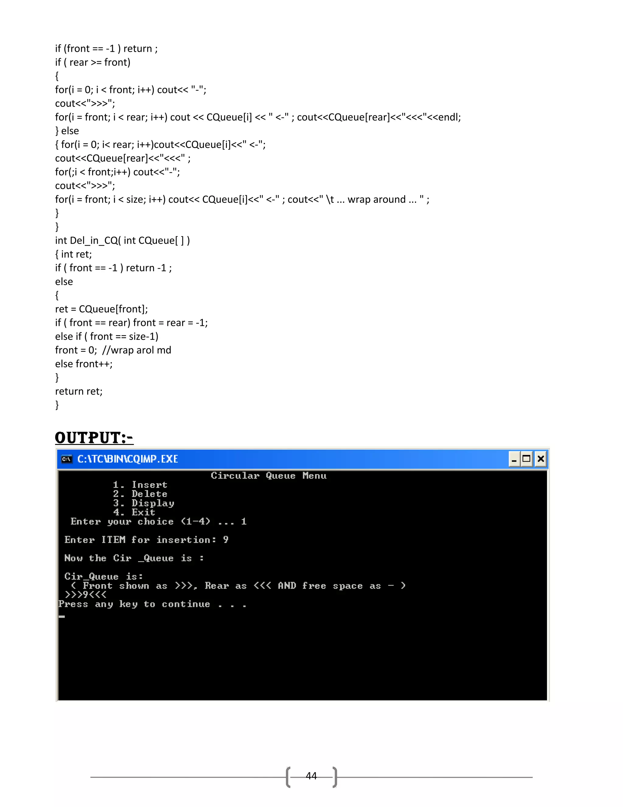 if (front == -1 ) return ;
if ( rear >= front)
{
for(i = 0; i < front; i++) cout<< "-";
cout<<">>>";
for(i = front; i < rear; i++) cout << CQueue[i] << " <-" ; cout<<CQueue[rear]<<"<<<"<<endl;
} else
{ for(i = 0; i< rear; i++)cout<<CQueue[i]<<" <-";
cout<<CQueue[rear]<<"<<<" ;
for(;i < front;i++) cout<<"-";
cout<<">>>";
for(i = front; i < size; i++) cout<< CQueue[i]<<" <-" ; cout<<" t ... wrap around ... " ;
}
}
int Del_in_CQ( int CQueue[ ] )
{ int ret;
if ( front == -1 ) return -1 ;
else
{
ret = CQueue[front];
if ( front == rear) front = rear = -1;
else if ( front == size-1)
front = 0; //wrap arol md
else front++;
}
return ret;
}

outPut:-

44

 