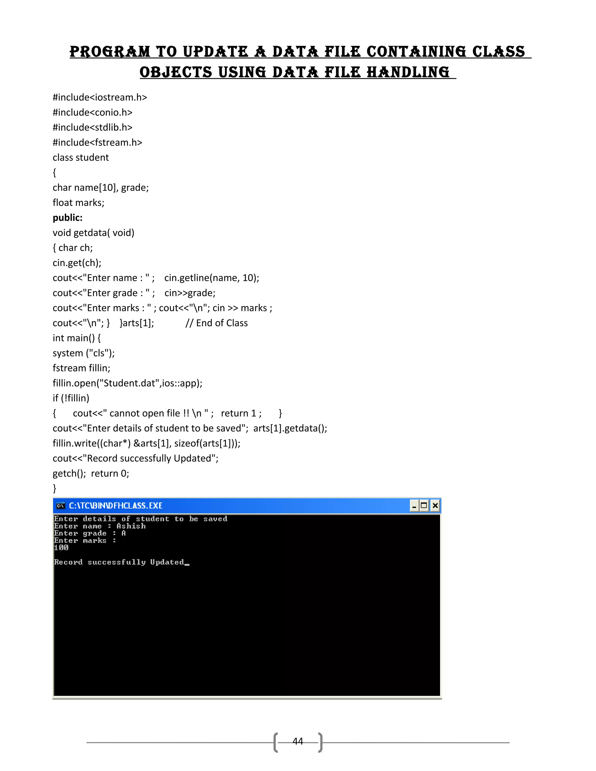 Program to uPdate a data fIle contaInIng class
objects usIng data fIle handlIng
#include<iostream.h>
#include<conio.h>
#include<stdlib.h>
#include<fstream.h>
class student
{
char name[10], grade;
float marks;
public:
void getdata( void)
{ char ch;
cin.get(ch);
cout<<"Enter name : " ; cin.getline(name, 10);
cout<<"Enter grade : " ; cin>>grade;
cout<<"Enter marks : " ; cout<<"n"; cin >> marks ;
cout<<"n"; } }arts[1];
// End of Class
int main() {
system ("cls");
fstream fillin;
fillin.open("Student.dat",ios::app);
if (!fillin)
{
cout<<" cannot open file !! n " ; return 1 ;
}
cout<<"Enter details of student to be saved"; arts[1].getdata();
fillin.write((char*) &arts[1], sizeof(arts[1]));
cout<<"Record successfully Updated";
getch(); return 0;
}

44

 