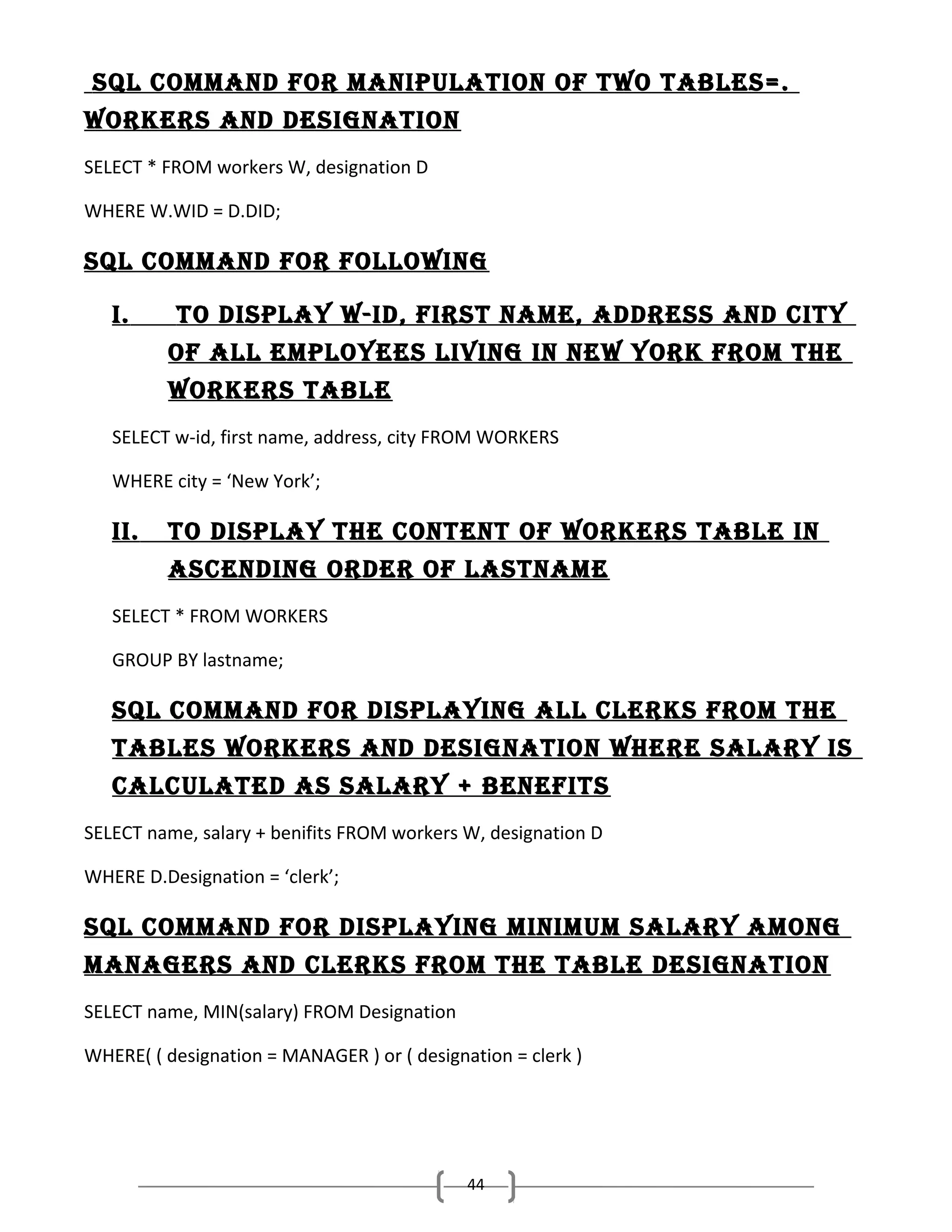 sQl command for manIPulatIon of two tables=.
workers and desIgnatIon
SELECT * FROM workers W, designation D
WHERE W.WID = D.DID;

sQl command for followIng
I.

to dIsPlay w-Id, fIrst name, address and cIty
of all emPloyees lIvIng In new york from the
workers table

SELECT w-id, first name, address, city FROM WORKERS
WHERE city = ‘New York’;

II.

to dIsPlay the content of workers table In
ascendIng order of lastname

SELECT * FROM WORKERS
GROUP BY lastname;

sQl command for dIsPlayIng all clerks from the
tables workers and desIgnatIon where salary Is
calculated as salary + benefIts
SELECT name, salary + benifits FROM workers W, designation D
WHERE D.Designation = ‘clerk’;

sQl command for dIsPlayIng mInImum salary among
managers and clerks from the table desIgnatIon
SELECT name, MIN(salary) FROM Designation
WHERE( ( designation = MANAGER ) or ( designation = clerk )

44

 