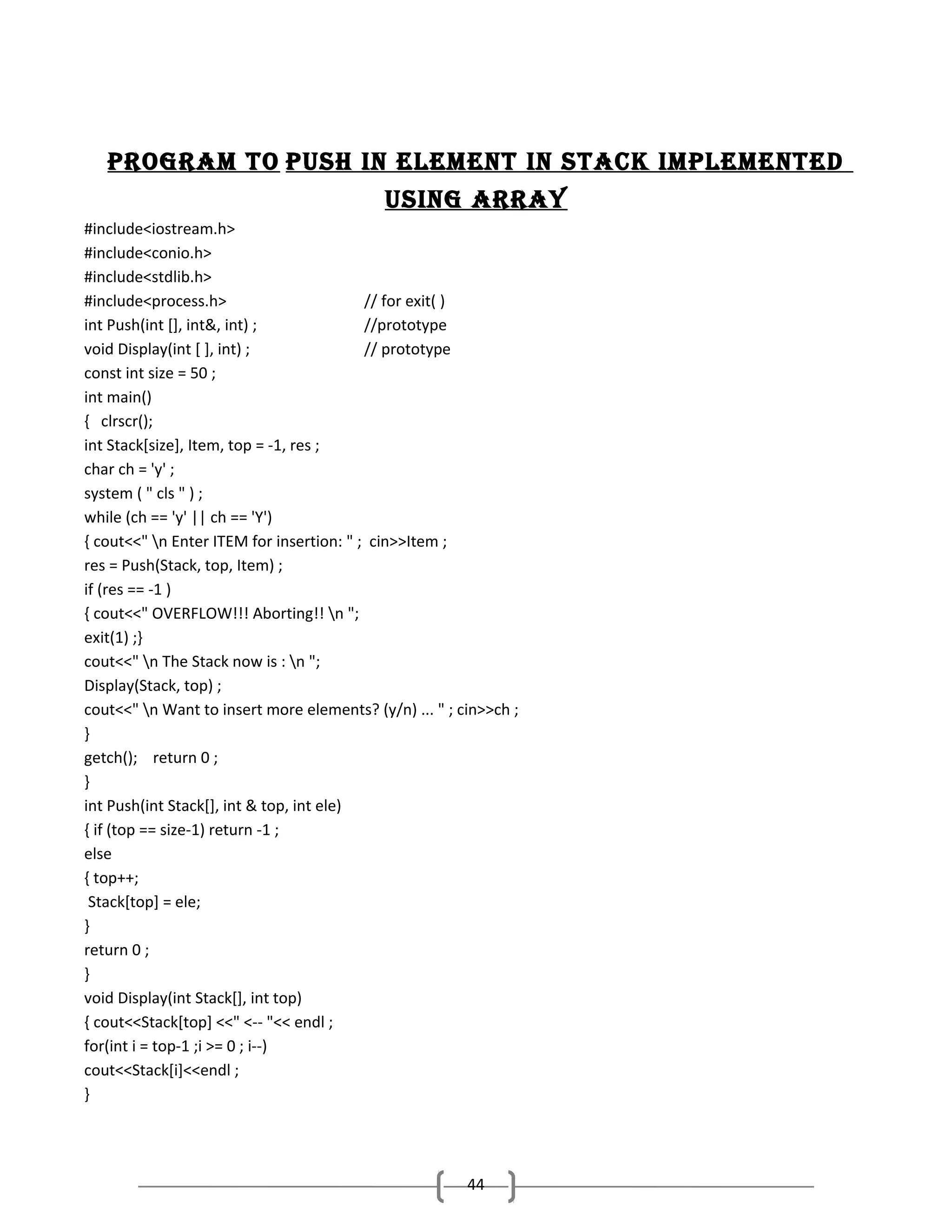 Program to Push In element In stack ImPlemented
usIng array
#include<iostream.h>
#include<conio.h>
#include<stdlib.h>
#include<process.h>
// for exit( )
int Push(int [], int&, int) ;
//prototype
void Display(int [ ], int) ;
// prototype
const int size = 50 ;
int main()
{ clrscr();
int Stack[size], Item, top = -1, res ;
char ch = 'y' ;
system ( " cls " ) ;
while (ch == 'y' || ch == 'Y')
{ cout<<" n Enter ITEM for insertion: " ; cin>>Item ;
res = Push(Stack, top, Item) ;
if (res == -1 )
{ cout<<" OVERFLOW!!! Aborting!! n ";
exit(1) ;}
cout<<" n The Stack now is : n ";
Display(Stack, top) ;
cout<<" n Want to insert more elements? (y/n) ... " ; cin>>ch ;
}
getch(); return 0 ;
}
int Push(int Stack[], int & top, int ele)
{ if (top == size-1) return -1 ;
else
{ top++;
Stack[top] = ele;
}
return 0 ;
}
void Display(int Stack[], int top)
{ cout<<Stack[top] <<" <-- "<< endl ;
for(int i = top-1 ;i >= 0 ; i--)
cout<<Stack[i]<<endl ;
}

44

 