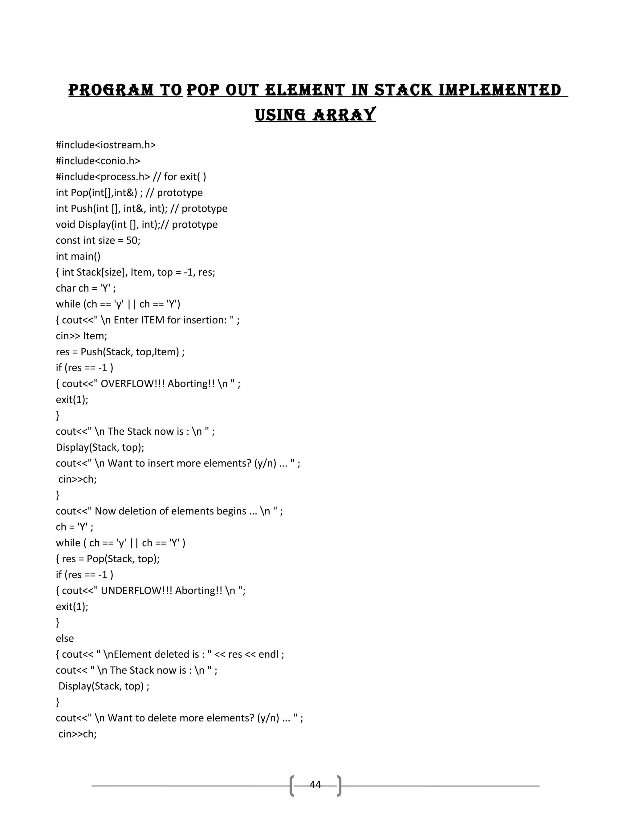 Program to PoP out element In stack ImPlemented
usIng array
#include<iostream.h>
#include<conio.h>
#include<process.h> // for exit( )
int Pop(int[],int&) ; // prototype
int Push(int [], int&, int); // prototype
void Display(int [], int);// prototype
const int size = 50;
int main()
{ int Stack[size], Item, top = -1, res;
char ch = 'Y' ;
while (ch == 'y' || ch == 'Y')
{ cout<<" n Enter ITEM for insertion: " ;
cin>> Item;
res = Push(Stack, top,Item) ;
if (res == -1 )
{ cout<<" OVERFLOW!!! Aborting!! n " ;
exit(1);
}
cout<<" n The Stack now is : n " ;
Display(Stack, top);
cout<<" n Want to insert more elements? (y/n) ... " ;
cin>>ch;
}
cout<<" Now deletion of elements begins ... n " ;
ch = 'Y' ;
while ( ch == 'y' || ch == 'Y' )
{ res = Pop(Stack, top);
if (res == -1 )
{ cout<<" UNDERFLOW!!! Aborting!! n ";
exit(1);
}
else
{ cout<< " nElement deleted is : " << res << endl ;
cout<< " n The Stack now is : n " ;
Display(Stack, top) ;
}
cout<<" n Want to delete more elements? (y/n) ... " ;
cin>>ch;

44

 