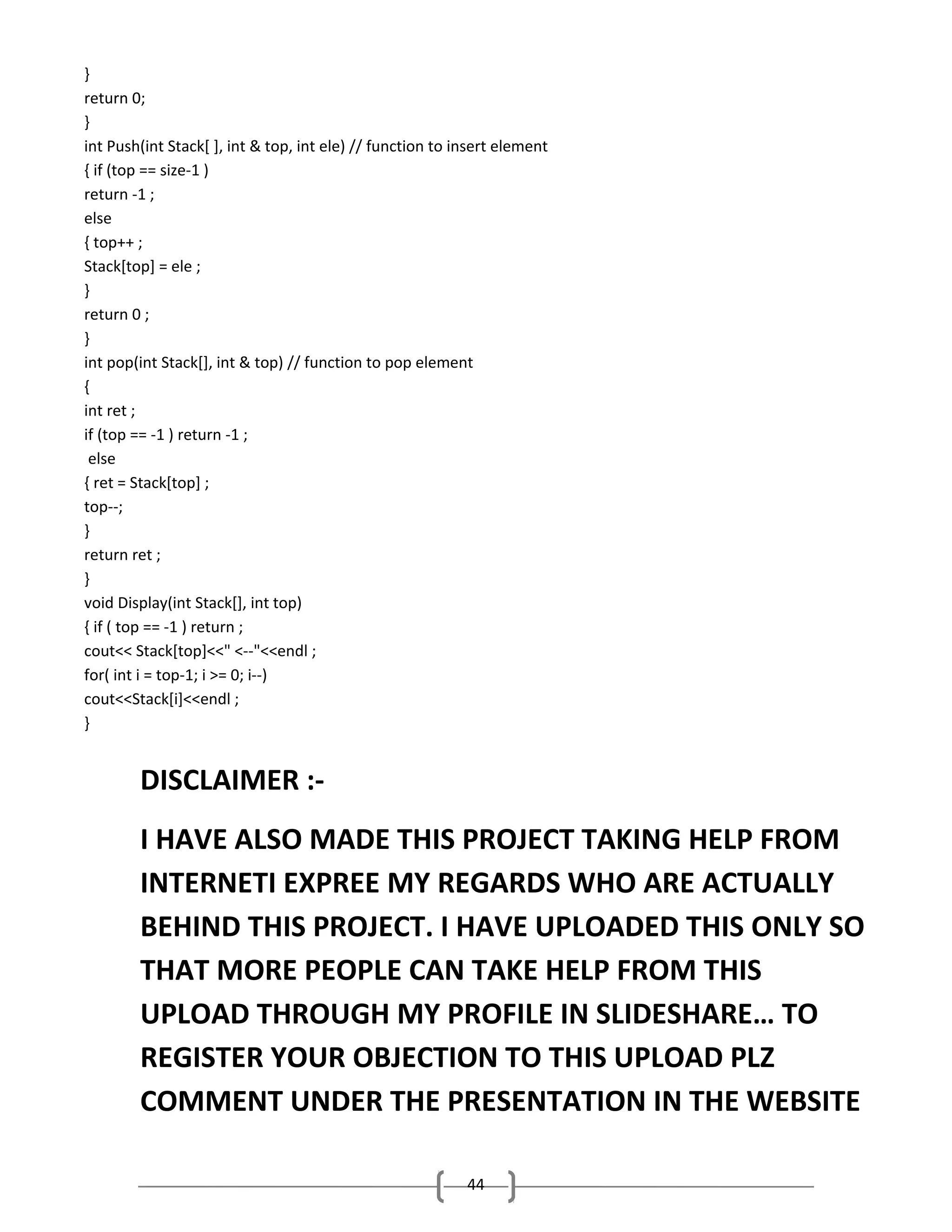 }
return 0;
}
int Push(int Stack[ ], int & top, int ele) // function to insert element
{ if (top == size-1 )
return -1 ;
else
{ top++ ;
Stack[top] = ele ;
}
return 0 ;
}
int pop(int Stack[], int & top) // function to pop element
{
int ret ;
if (top == -1 ) return -1 ;
else
{ ret = Stack[top] ;
top--;
}
return ret ;
}
void Display(int Stack[], int top)
{ if ( top == -1 ) return ;
cout<< Stack[top]<<" <--"<<endl ;
for( int i = top-1; i >= 0; i--)
cout<<Stack[i]<<endl ;
}

DISCLAIMER :I HAVE ALSO MADE THIS PROJECT TAKING HELP FROM
INTERNETI EXPREE MY REGARDS WHO ARE ACTUALLY
BEHIND THIS PROJECT. I HAVE UPLOADED THIS ONLY SO
THAT MORE PEOPLE CAN TAKE HELP FROM THIS
UPLOAD THROUGH MY PROFILE IN SLIDESHARE… TO
REGISTER YOUR OBJECTION TO THIS UPLOAD PLZ
COMMENT UNDER THE PRESENTATION IN THE WEBSITE
44

 