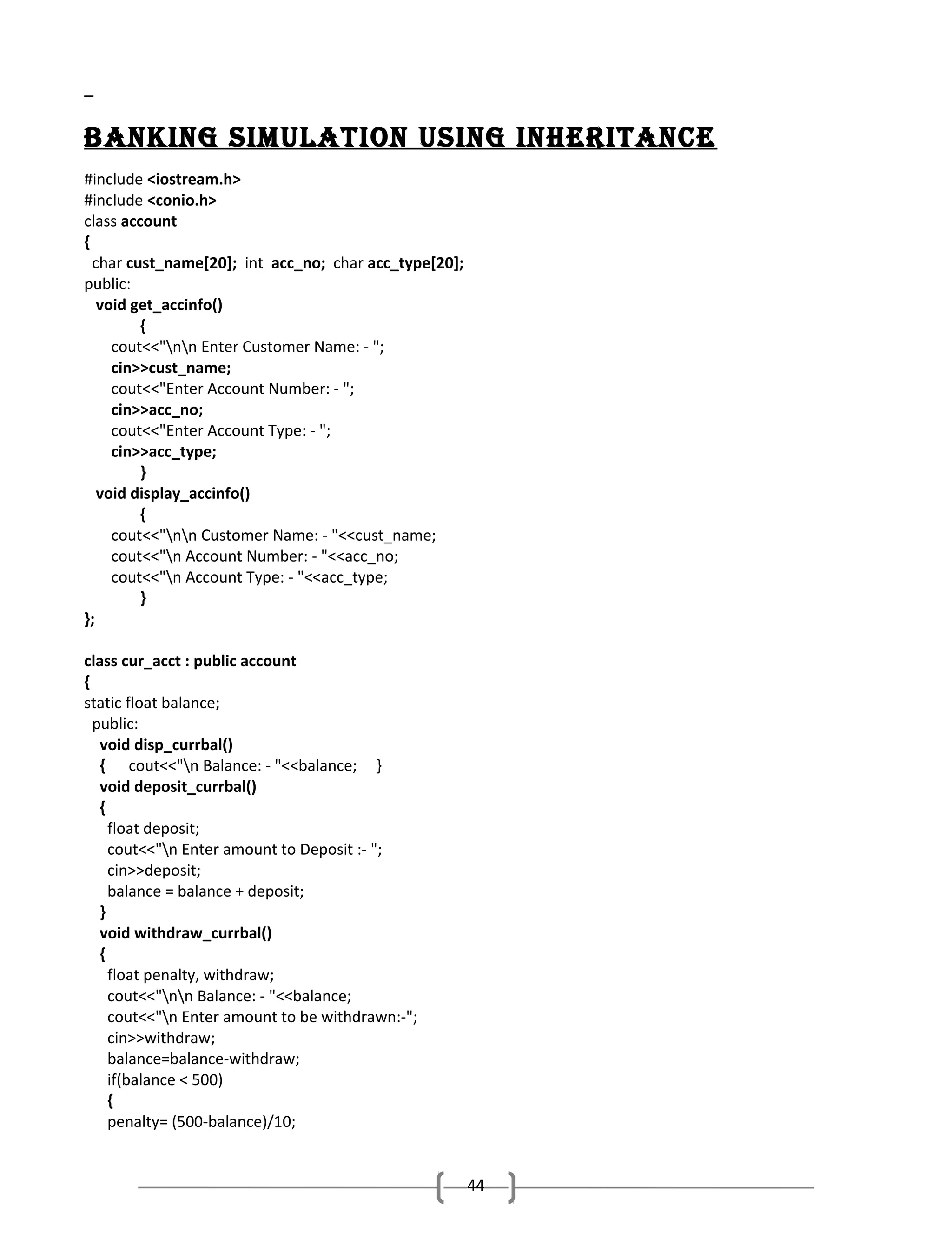 baNkINg SImuLatIoN uSINg INhErItaNcE
#include <iostream.h>
#include <conio.h>
class account
{
char cust_name[20]; int acc_no; char acc_type[20];
public:
void get_accinfo()
{
cout<<"nn Enter Customer Name: - ";
cin>>cust_name;
cout<<"Enter Account Number: - ";
cin>>acc_no;
cout<<"Enter Account Type: - ";
cin>>acc_type;
}
void display_accinfo()
{
cout<<"nn Customer Name: - "<<cust_name;
cout<<"n Account Number: - "<<acc_no;
cout<<"n Account Type: - "<<acc_type;
}
};
class cur_acct : public account
{
static float balance;
public:
void disp_currbal()
{ cout<<"n Balance: - "<<balance; }
void deposit_currbal()
{
float deposit;
cout<<"n Enter amount to Deposit :- ";
cin>>deposit;
balance = balance + deposit;
}
void withdraw_currbal()
{
float penalty, withdraw;
cout<<"nn Balance: - "<<balance;
cout<<"n Enter amount to be withdrawn:-";
cin>>withdraw;
balance=balance-withdraw;
if(balance < 500)
{
penalty= (500-balance)/10;

44

 