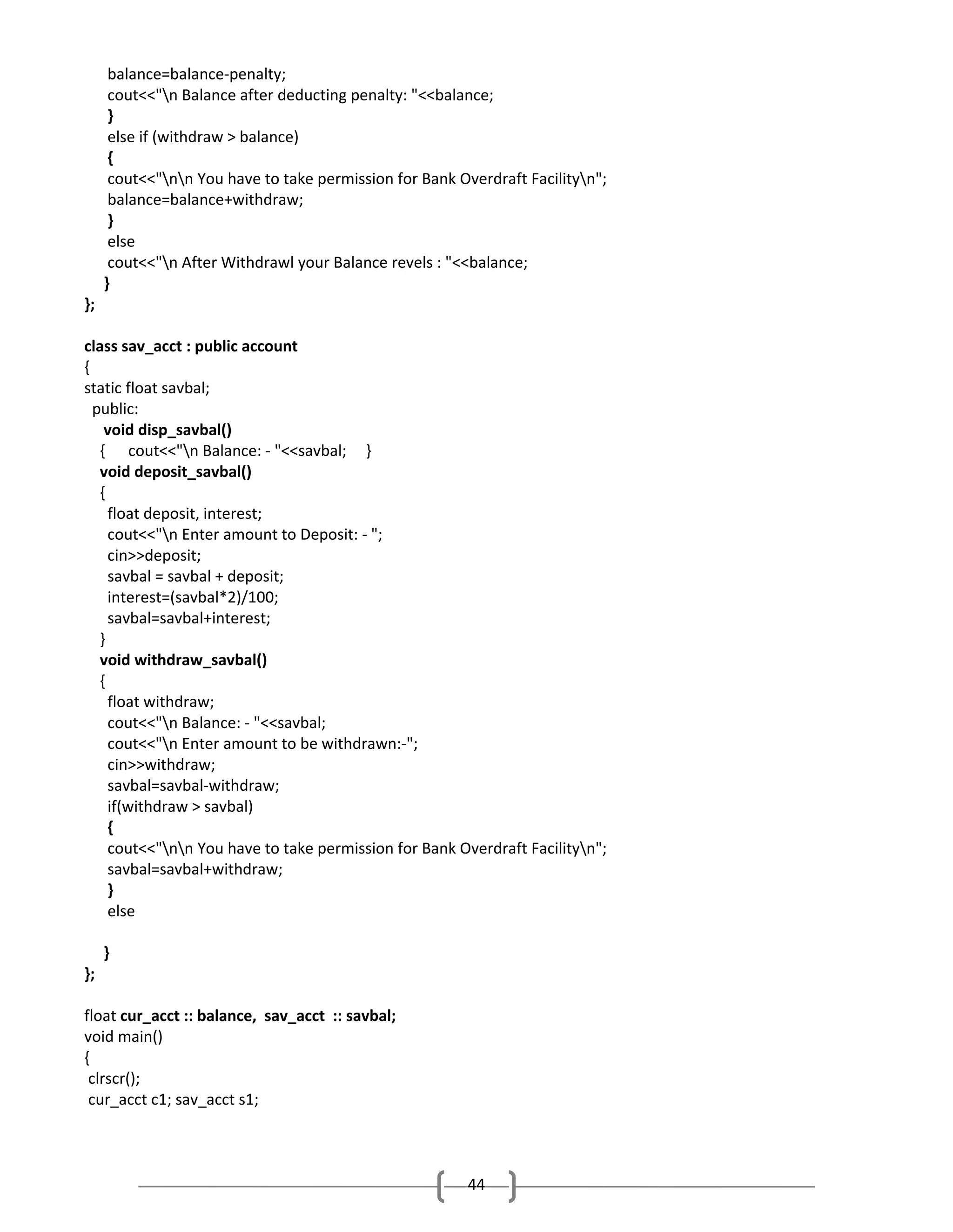 balance=balance-penalty;
cout<<"n Balance after deducting penalty: "<<balance;
}
else if (withdraw > balance)
{
cout<<"nn You have to take permission for Bank Overdraft Facilityn";
balance=balance+withdraw;
}
else
cout<<"n After Withdrawl your Balance revels : "<<balance;
}
};
class sav_acct : public account
{
static float savbal;
public:
void disp_savbal()
{ cout<<"n Balance: - "<<savbal; }
void deposit_savbal()
{
float deposit, interest;
cout<<"n Enter amount to Deposit: - ";
cin>>deposit;
savbal = savbal + deposit;
interest=(savbal*2)/100;
savbal=savbal+interest;
}
void withdraw_savbal()
{
float withdraw;
cout<<"n Balance: - "<<savbal;
cout<<"n Enter amount to be withdrawn:-";
cin>>withdraw;
savbal=savbal-withdraw;
if(withdraw > savbal)
{
cout<<"nn You have to take permission for Bank Overdraft Facilityn";
savbal=savbal+withdraw;
}
else
}
};
float cur_acct :: balance, sav_acct :: savbal;
void main()
{
clrscr();
cur_acct c1; sav_acct s1;

44

 