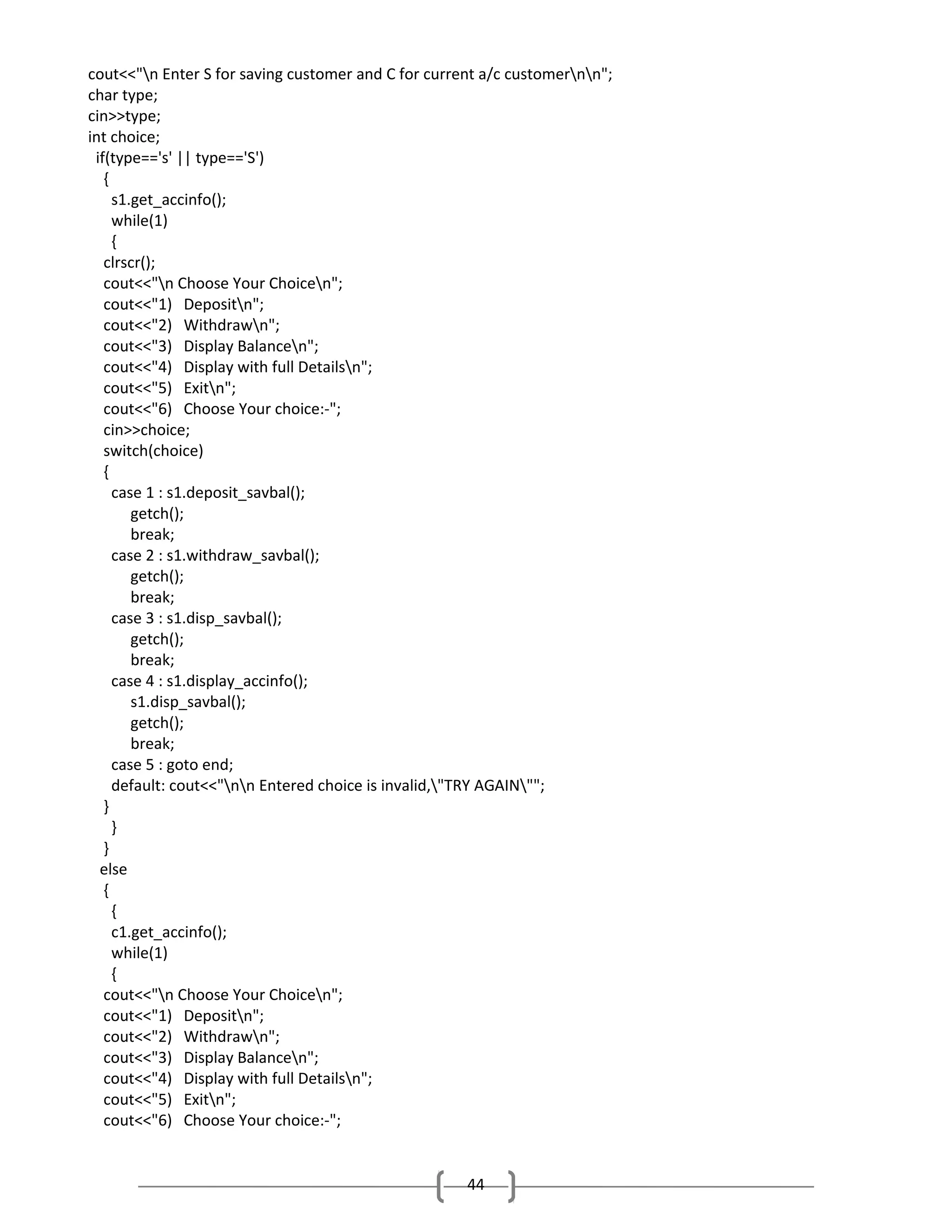 cout<<"n Enter S for saving customer and C for current a/c customernn";
char type;
cin>>type;
int choice;
if(type=='s' || type=='S')
{
s1.get_accinfo();
while(1)
{
clrscr();
cout<<"n Choose Your Choicen";
cout<<"1) Depositn";
cout<<"2) Withdrawn";
cout<<"3) Display Balancen";
cout<<"4) Display with full Detailsn";
cout<<"5) Exitn";
cout<<"6) Choose Your choice:-";
cin>>choice;
switch(choice)
{
case 1 : s1.deposit_savbal();
getch();
break;
case 2 : s1.withdraw_savbal();
getch();
break;
case 3 : s1.disp_savbal();
getch();
break;
case 4 : s1.display_accinfo();
s1.disp_savbal();
getch();
break;
case 5 : goto end;
default: cout<<"nn Entered choice is invalid,"TRY AGAIN"";
}
}
}
else
{
{
c1.get_accinfo();
while(1)
{
cout<<"n Choose Your Choicen";
cout<<"1) Depositn";
cout<<"2) Withdrawn";
cout<<"3) Display Balancen";
cout<<"4) Display with full Detailsn";
cout<<"5) Exitn";
cout<<"6) Choose Your choice:-";

44

 