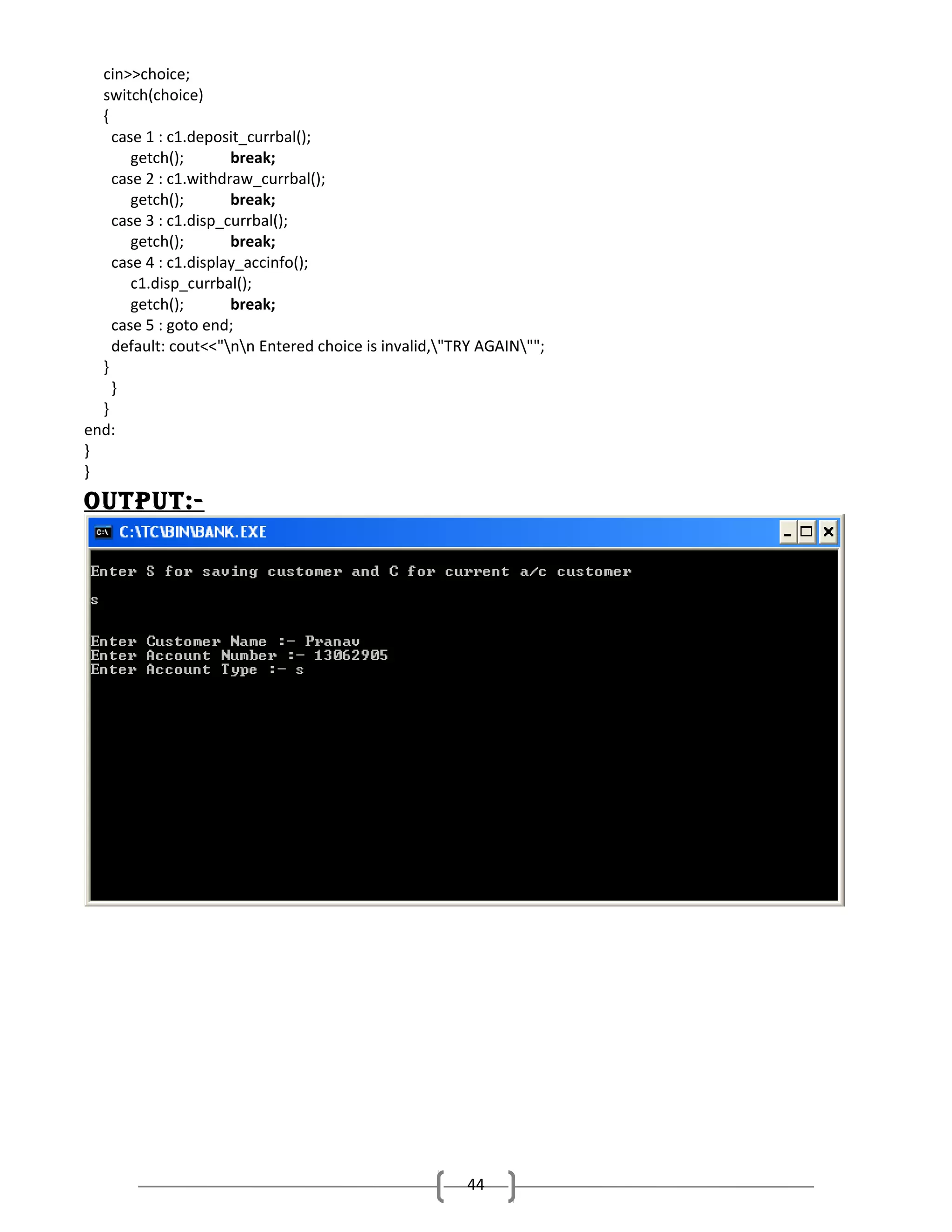 cin>>choice;
switch(choice)
{
case 1 : c1.deposit_currbal();
getch();
break;
case 2 : c1.withdraw_currbal();
getch();
break;
case 3 : c1.disp_currbal();
getch();
break;
case 4 : c1.display_accinfo();
c1.disp_currbal();
getch();
break;
case 5 : goto end;
default: cout<<"nn Entered choice is invalid,"TRY AGAIN"";
}
}
}
end:
}
}

output:-

44

 
