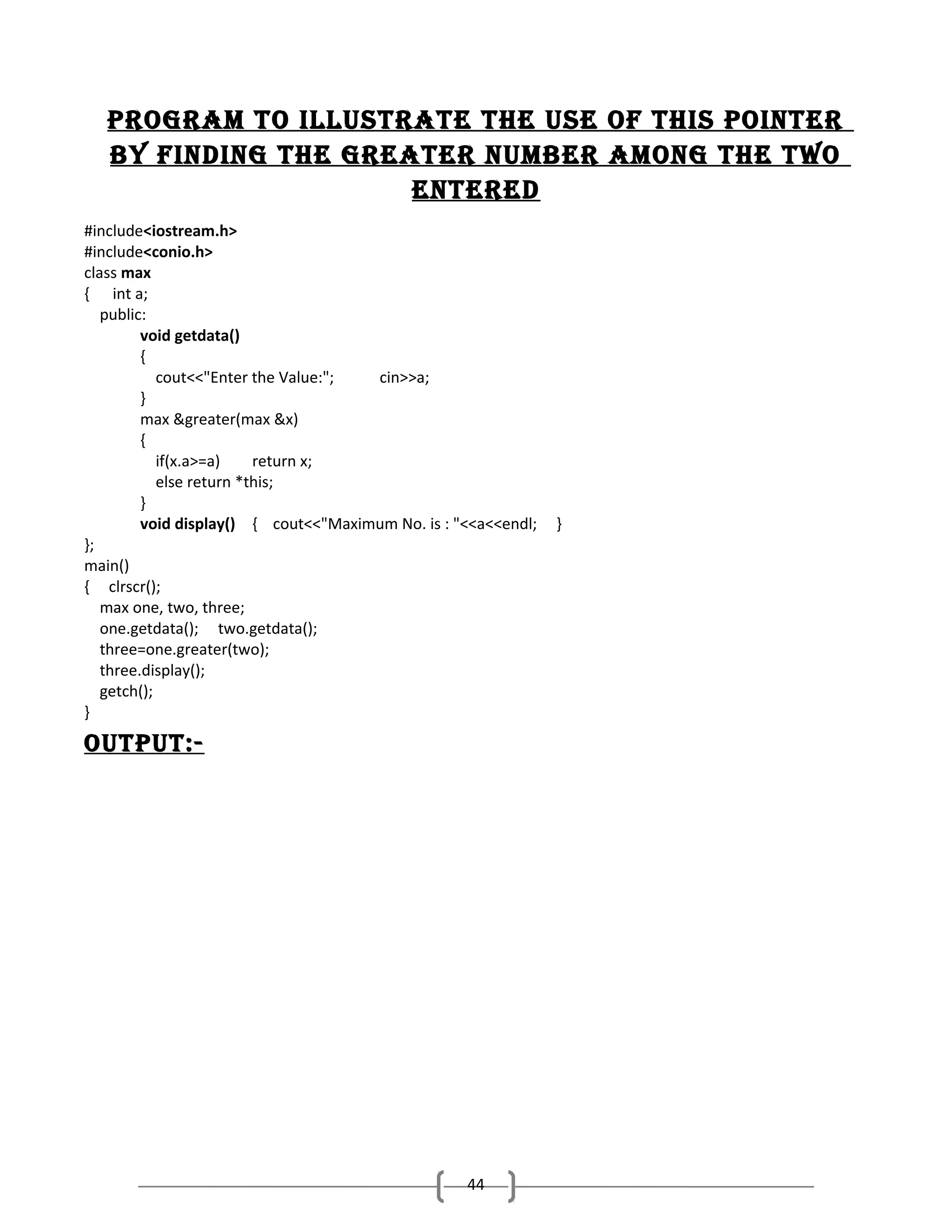 program to ILLuStratE thE uSE oF thIS poINtEr
by FINDINg thE grEatEr NumbEr amoNg thE two
ENtErED
#include<iostream.h>
#include<conio.h>
class max
{ int a;
public:
void getdata()
{
cout<<"Enter the Value:";
cin>>a;
}
max &greater(max &x)
{
if(x.a>=a)
return x;
else return *this;
}
void display() { cout<<"Maximum No. is : "<<a<<endl;
};
main()
{ clrscr();
max one, two, three;
one.getdata(); two.getdata();
three=one.greater(two);
three.display();
getch();
}

output:-

44

}

 
