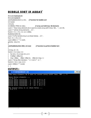 bUbble Sort in ArrAy
#include<iostream.h>
#include<conio.h>
void BubbleSort(int [ ], int) ; // function for bubble sort
int main()
{ clrscr();
int AR[50], ITEM, N, index ;
// array can hold max. 50 elements
cout<< " How many elements do U want to create array with? (max. 50) ... "; cin>>N;
cout<<" nEnter Array elements ... n" ;
for(int i = 0 ; i < N ; i++) cin >>AR[i];
BubbleSort(AR, N) ;
cout<<"nThe Sorted array is as shown below ... n" ;
for(i = 0 ; i < N ; i++)
cout<<AR[i] << " "<< endl ;
getch(); return 0;
}
void BubbleSort(int AR[ ], int size)
// function to perform Bubble Sort
{
int tmp, ctr = 0 ;
for(int i = 0; i<size; i++)
{ for (int j = 0; j< (size-1)-i; j++)
{ if (AR[j] > AR[j+1] )
{ tmp = AR[j] ; AR[j] = AR[j+1] ; AR[j+1]= tmp; } }
cout<< "Array after iteration - " << ++ctr<<" - is: ";
for(int k = 0; k < size ; k++)
cout<< AR[k]<<" "<<endl;
} }

oUtPUt:-

44

 