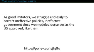 The imitation failures
As good imitators, we struggle endlessly to
correct Ineffective policies, ineffective
government since we modeled ourselves as the
US approved; like them
https://pollev.com/jf484
 