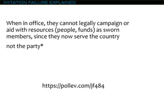 Imitation failure explained
When in office, they cannot legally campaign or
aid with resources (people, funds) as sworn
members, since they now serve the country
not the party*
https://pollev.com/jf484
 