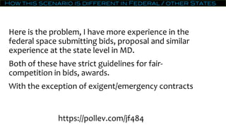 How this scenario is different in Federal / other States
Here is the problem, I have more experience in the
federal space submitting bids, proposal and similar
experience at the state level in MD.
Both of these have strict guidelines for fair-
competition in bids, awards.
With the exception of exigent/emergency contracts
https://pollev.com/jf484
 