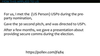 How this applied to us
For us, I met the (US Person) USP0 during the pre-
party nomination,
Gave the 30 second pitch, and was directed to USP1.
After a few months, we gave a presentation about
providing secure comms during the election.
https://pollev.com/jf484
 
