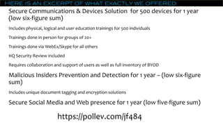 Here is an excerpt of what exactly we offered
Secure Communications & Devices Solution for 500 devices for 1 year
(low six-figure sum)
Includes physical, logical and user education trainings for 500 individuals
Trainings done in person for groups of 20+
Trainings done via WebEx/Skype for all others
HQ Security Review included
Requires collaboration and support of users as well as full inventory of BYOD
Malicious Insiders Prevention and Detection for 1 year – (low six-figure
sum)
Includes unique document tagging and encryption solutions
Secure Social Media and Web presence for 1 year (low five-figure sum)
https://pollev.com/jf484
 