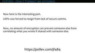 #DFWO : Don’t Forget we offered
Now here is the interesting part.
USP0 was forced to resign from lack of secure comms.
Now, no amount of encryption can prevent someone else from
correlating what you wrote if shared with someone else.
https://pollev.com/jf484
 