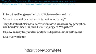 The Old School Politician remembers the past,
GenX and Millennials are more tech focused
In fact, the older generation of politicians understand that
"we are doomed to what we write, not what we say".
They don’t trust electronic communications as much as my generation
and Gen X'ers since they lived wire-tapping era, “carpeteo”,
frankly, nobody truly understands how digital becomes distributed.
Risk > Convenience
https://pollev.com/jf484
 
