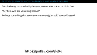 If you surround yourself with amateurs….
Despite being surrounded by lawyers, no one ever stated to USP0 that:
"hey bro, WTF are you doing here???"
Perhaps something that secure comms oversight could have addressed.
https://pollev.com/jf484
 