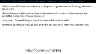 Whistleblower laws as they apply to contractors
Criminal whistleblower laws in federal space protects government officials > government
contractors
I know this personally because I have had employment terminated (by employer, not
gov) after raising concerns as a contractor.
In my case, I followed the process; aka a reverse-Edurado-Snowfall
Eduardito, you should really go back and clear out your desk, that says a lot about you.
https://pollev.com/jf484
 
