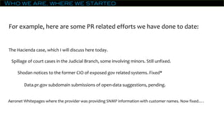 Who we are, where we started
For example, here are some PR related efforts we have done to date:
The Hacienda case, which I will discuss here today.
Spillage of court cases in the Judicial Branch, some involving minors. Still unfixed.
Shodan notices to the former CIO of exposed gov related systems. Fixed*
Data.pr.gov subdomain submissions of open-data suggestions, pending.
Aeronet Whitepages where the provider was providing SNMP information with customer names. Now fixed….
 