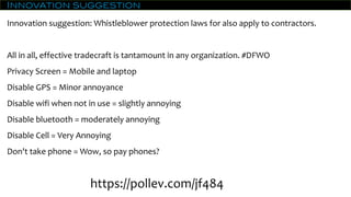Innovation suggestion
Innovation suggestion: Whistleblower protection laws for also apply to contractors.
All in all, effective tradecraft is tantamount in any organization. #DFWO
Privacy Screen = Mobile and laptop
Disable GPS = Minor annoyance
Disable wifi when not in use = slightly annoying
Disable bluetooth = moderately annoying
Disable Cell = Very Annoying
Don't take phone = Wow, so pay phones?
https://pollev.com/jf484
 