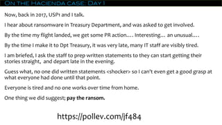 On the Hacienda case: Day 1
Now, back in 2017, USP1 and I talk.
I hear about ransomware in Treasury Department, and was asked to get involved.
By the time my flight landed, we get some PR action…. Interesting… an unusual….
By the time I make it to Dpt Treasury, it was very late, many IT staff are visibly tired.
I am briefed, I ask the staff to prep written statements to they can start getting their
stories straight, and depart late in the evening.
Guess what, no one did written statements <shocker> so I can't even get a good grasp at
what everyone had done until that point.
Everyone is tired and no one works over time from home.
One thing we did suggest; pay the ransom.
https://pollev.com/jf484
 