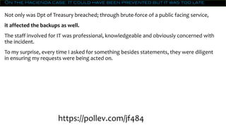 On the Hacienda case: It could have been prevented but it was too late
Not only was Dpt of Treasury breached; through brute-force of a public facing service,
it affected the backups as well.
The staff involved for IT was professional, knowledgeable and obviously concerned with
the incident.
To my surprise, every time I asked for something besides statements, they were diligent
in ensuring my requests were being acted on.
https://pollev.com/jf484
 