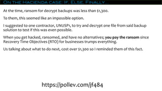 On the Hacienda case: If, Else, Finally…
At the time, ransom for decrypt backups was less than $1,300.
To them, this seemed like an impossible option.
I suggested to one contractor, UNUSP1, to try and decrypt one file from said backup
solution to test if this was even possible.
When you get hacked, ransomed, and have no alternatives; you pay the ransom since
Recovery Time Objectives (RTO) for businesses trumps everything.
Us talking about what to do next, cost over $1,300 so I reminded them of this fact.
https://pollev.com/jf484
 