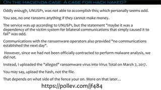 On the Hacienda case: A case for hack naked?
Oddly enough, UNUSP1, was not able to accomplish this; which personally seems odd.
You see, no one ransoms anything if they cannot make money.
The service was up according to UNUSP1, but the statement "maybe it was a
dependency of the victim system for bilateral communications that simply caused it to
fail" was odd.
Communications with the ransomware operators also provided "no communications
established the next day".
However, since we had not been officially contracted to perform malware analysis, we
did not.
Instead, I uploaded the "alleged" ransomware virus into Virus Total on March 7, 2017.
You may say, upload the hash, not the file.
That depends on what side of the fence your on. More on that later…
https://pollev.com/jf484
 
