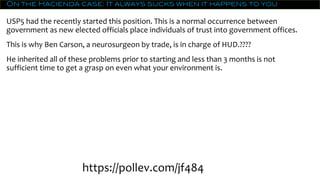 On the Hacienda case: It always sucks when it happens to you
USP5 had the recently started this position. This is a normal occurrence between
government as new elected officials place individuals of trust into government offices.
This is why Ben Carson, a neurosurgeon by trade, is in charge of HUD.????
He inherited all of these problems prior to starting and less than 3 months is not
sufficient time to get a grasp on even what your environment is.
https://pollev.com/jf484
 