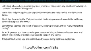 On the Hacienda case: Resist customer bias when conducting investigations
Let's take a break here on memory lane, whenever I approach any situation involving LE,
I think of the movie "Rising Sun".
In the film, the protagonist use digital video evidence to help solve a murder case in
Japan.
Much like the movie, the IT department at Hacienda presented some initial evidence,
potential suspects and MMO.
Somethings seemed the result of causality, others pure luck, others "very interesting
timing".
As an IR person, you have to resist your customer bias, opinions and statements and
collect the entirety of evidence you can to support any claims.
This is difficult when you are not LEO, and you are being paid by a customer.
https://pollev.com/jf484
 