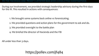 On the Hacienda case: Resist customer bias when conducting investigations
During our involvement, we provided strategic leadership advisory during the first days
for the IR. This resulted in actions with consequences:
1. We brought some systems back online vs forensicating.
2. We provided questions and action plans for the government to ask and do.
3. We provided oversight to the battle plan
4. We briefed the director of Hacienda and the FBI
All under less than 3 days.
https://pollev.com/jf484
 