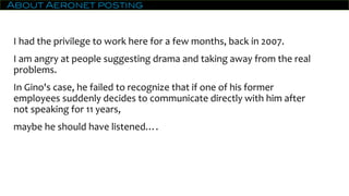 About Aeronet posting
I had the privilege to work here for a few months, back in 2007.
I am angry at people suggesting drama and taking away from the real
problems.
In Gino's case, he failed to recognize that if one of his former
employees suddenly decides to communicate directly with him after
not speaking for 11 years,
maybe he should have listened….
 