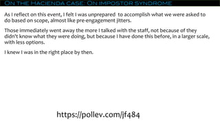 On the Hacienda case: On impostor syndrome
As I reflect on this event, I felt I was unprepared to accomplish what we were asked to
do based on scope, almost like pre-engagement jitters.
Those immediately went away the more I talked with the staff, not because of they
didn't know what they were doing, but because I have done this before, in a larger scale,
with less options.
I knew I was in the right place by then.
https://pollev.com/jf484
 