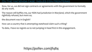 On the Hacienda case: Ingles con fronteras
Now, for us, we did not sign contracts or agreements with the government to formally
do any work.
The reason still baffles me, our NDA had jurisdiction in Maryland, which the government
rightfully refused, but more so;
the document was in English?
How can a country that is attempting statehood claim such a thing?
To date, I have no regrets as to not jumping in head first in this engagement.
https://pollev.com/jf484
 