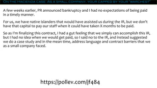 On the Hacienda case: As a small company, your capped by your “warchest”
A few weeks earlier, PR announced bankruptcy and I had no expectations of being paid
in a timely manner.
For us, we have native islanders that would have assisted us during the IR, but we don't
have that capital to pay our staff when it could have taken X months to be paid.
So as I'm finalizing this contract, I had a gut feeling that we simply can accomplish this IR,
but I had no idea when we would get paid, so I said no to the IR, and instead suggested
we do a case study and in the mean time, address language and contract barriers that we
as a small company faced.
https://pollev.com/jf484
 
