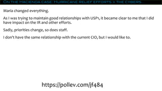 On the Hacienda case: Hurricane relief efforts > the cybers…
Maria changed everything.
As I was trying to maintain good relationships with USP1, it became clear to me that I did
have impact on the IR and other efforts.
Sadly, priorities change, so does staff.
I don't have the same relationship with the current CIO, but I would like to.
https://pollev.com/jf484
 