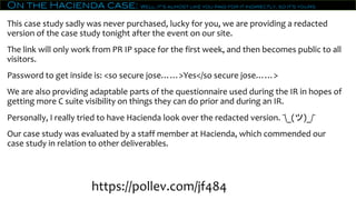 On the Hacienda case: Well, it’s almost like you paid for it indirectly, so it’s yours
This case study sadly was never purchased, lucky for you, we are providing a redacted
version of the case study tonight after the event on our site.
The link will only work from PR IP space for the first week, and then becomes public to all
visitors.
Password to get inside is: <so secure jose……>Yes</so secure jose……>
We are also providing adaptable parts of the questionnaire used during the IR in hopes of
getting more C suite visibility on things they can do prior and during an IR.
Personally, I really tried to have Hacienda look over the redacted version. ¯_(ツ)_/¯
Our case study was evaluated by a staff member at Hacienda, which commended our
case study in relation to other deliverables.
https://pollev.com/jf484
 