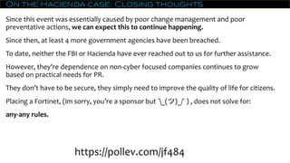 On the Hacienda case: Closing thoughts
Since this event was essentially caused by poor change management and poor
preventative actions, we can expect this to continue happening.
Since then, at least 4 more government agencies have been breached.
To date, neither the FBI or Hacienda have ever reached out to us for further assistance.
However, they're dependence on non-cyber focused companies continues to grow
based on practical needs for PR.
They don’t have to be secure, they simply need to improve the quality of life for citizens.
Placing a Fortinet, (im sorry, you’re a sponsor but ¯_(ツ)_/¯ ) , does not solve for:
any-any rules.
https://pollev.com/jf484
 
