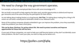 Let’s actually be innovators for once
We need to change the way government operates.
For example, we have an unemployed labor force with some knowledge of IT.
We can build a non-profit to help organize the labor pool, provide opportunities to defend and improve
gov networks and at the same time pay the participants for their efforts.
Im not talking about making Hacker1 or a bug-bounty, Not That, I'm taking about making this a thing in PR
where we can build a vetted pool of defenders similar to our National Guard.
None of the existing companies already embedded in gov can improve the problem, since they essentially
made the problems, you need a third party.
This can be done, Glorimar, I'm serious about this. We need to protect ourselves and improve
opportunities for those that still live here.
If your part of those companies, we want to help your staff become better so they don't accidentally cause
these problems. We don’t want your jobs, we want to help you be better at it.
https://pollev.com/jf484
 