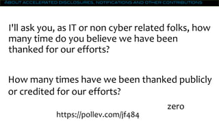 About accelerated disclosures, notifications and other contributions
I'll ask you, as IT or non cyber related folks, how
many time do you believe we have been
thanked for our efforts?
How many times have we been thanked publicly
or credited for our efforts?
zero
0https://pollev.com/jf484
 