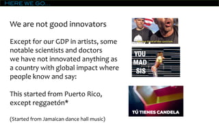 Here we go…
We are not good innovators
Except for our GDP in artists, some
notable scientists and doctors
we have not innovated anything as
a country with global impact where
people know and say:
This started from Puerto Rico,
except reggaetón*
(Started from Jamaican dance hall music)
 