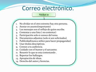 Correo electrónico.
                        Nitiket te


1.    No olvidar en el otro extremo hay otra persona.
2.    Anotar en asunto(importante)
3.    Los mensajes son el reflejo de quien escribe.
4.    Contestar a una lista ( no contestar)
5.    Participación solo si conoce del tema.
6.    Documentos adjuntos (solo si son solicitados)
7.    Publicidad(nunca utilice para hacer propagandas)
8.    Usar títulos descriptivos.
9.    Conoce a tu audiencia.
10.   Cuidado con el humor y el sarcasmo.
11.   Resumir lo que se esta contestando .
12.   Reportar los hallazgos.
13.   Apropiación de ideas.
14.   Derecho del autor y licencias.
 