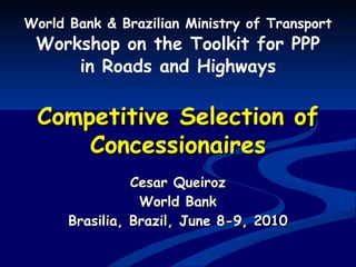 Competitive Selection of Concessionaires World Bank & Brazilian Ministry of Transport Workshop on the Toolkit for PPP in Roads and Highways Cesar Queiroz World Bank Brasilia, Brazil, June 8-9, 2010 