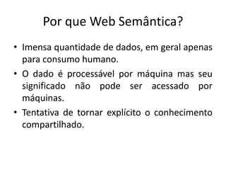 Por que Web Semântica?
• Imensa quantidade de dados, em geral apenas
para consumo humano.
• O dado é processável por máquina mas seu
significado não pode ser acessado por
máquinas.
• Tentativa de tornar explícito o conhecimento
compartilhado.
 