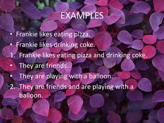 EXAMPLES
• Frankie likes eating pizza.
• Frankie likes drinking coke.
1. Frankie likes eating pizza and drinking coke.
• They are friends.
• They are playing with a balloon.
2. They are friends and are playing with a
   balloon.
 